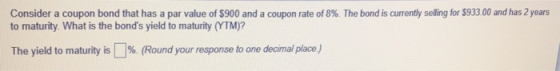 Consider a coupon bond that has a par value of$900 and a coupon rate of 8%. The bond is currently selling for$933 00 and has 2 years to maturity. What is the bonds yield to maturity (YTM)? The yield to maturity is 1% Roundyour response to one deama/place