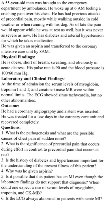A 55-year-old man was brought to the emergency department by ambulance. He woke up at 6 AM feeling a crushing pain over his chest. He has had p of precordial pain, mostly while walking outside in cold weather or when running with his dog. As of late the pain would appear while he was at rest as well, but it was never as severe as now. He has diabetes and arterial hypertension for which he takes medication. He was given an aspirin and transferred to the coronary intensive care unit by 8AM Physical Findings: He is obese, short of breath, sweating, and obviously in acute distress. His pulse rate is 90 and the blood 100/60 mm Hg Laboratory and Clinical Findings At the time of admission the serum levels of myoglobin, troponin I and T, and creatine kinase MB were within normal lmits. The ECG showed sinus tachycardia, but no other abnormalities. Outcome: revious attacks pressure is He had a coronary angiography and a stent was inserted. He was treated for a few days in the coronary care unit and recovered completely. Questions 1. What is the pathogenesis and what are the possible causes of chest pain of sudden onset? 2. What is the significance of precordial pain that occurs during effort in contrast to precordial pain that occurs at rest 3. Is the history of diabetes and hypertension important for the understanding of the present illness of this patient? 4. Why was he given aspirin? 5. Is it possible that this patient has an MI even though the laboratory findings do not support that diagnosis? When could one expect a rise of serum levels of myoglobin, troponin, and CK-MB? 6. Is the ECG always abnormal in patients with acute MI?