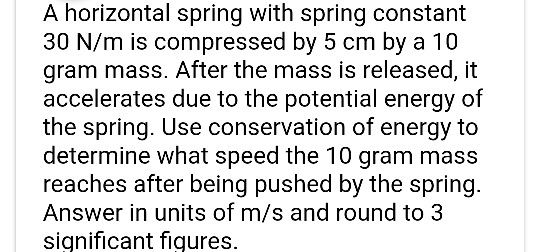 A horizontal spring with spring constant 30 N/m is compressed by 5 cm by a 10 gram mass. After the mass is released, it accel