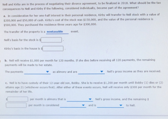 Nell and Kirby are in the process of negotiating their divorce agreement, to be finalized in 2018. What should be the tax consequences to Nell and Kirby if the following, considered individually, became part of the agreement? a. In consideration for her one-half interest in their personal residence, Kirby will transfer to Nell stock with a value of $200,000 and $50,000 of cash. Kirbys cost of the stock was $150,000, and the value of the personal residence is $500,000. They purchased the residence three years ago for $300,000. The transfer of the property is a nontaxable event. Nells basis for the stock is Kirbys basis in the house is b. Nell will receive $1,000 per month for 120 months. If she dies before receiving all 120 payments, the remaining payments will be made to her estate. The payments as alimony and are Nells gross income as they are received. c. Nell is to have custody of their 12-year-old son, Bobby. She is to receive $1,200 per month until Bobby (1) dies or (2) attains age 21 (whichever occurs first). After either of these events occurs, Nell will receive only $300 per month for the remainder of her life per month is alimony that is Nells gross income, and the remaining$ per month is considered and is to Nell.