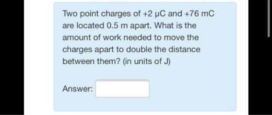 Two point charges of +2 uC and +76 mC are located 0.5 m apart. What is the amount of work needed to move the charges apart to