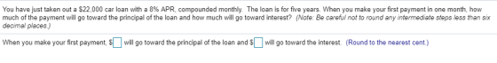 You have just taken out a $22,000 car loan with a 8% APR, compounded monthly. The loan is for five years. When you make your