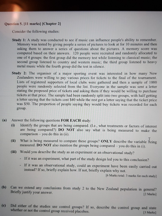 Question 5. 111 marks] (Chapter 2] Consider the following studies Study 1: A study was conducted to see if music can influence peoples ability to remember Memory was tested by giving people a series of pictures to look at for 10 minutes and then asking them to answer a series of questions about the pictures. A memory score computed based on their answers. 120 people were recruited and randomly allocated to one of 4 groups: the first group did the memory test while listening to classical music; the second group listened to country and western music; the third group listened to heavy metal music while the fourth group did the test in silence. Study 2: The organiser of a major sporting event was interested in how many New Zealanders were willing to pay various prices for tickets to the final of the tournament. Lists of registered supporters of local clubs were gathered and then a sample of 1000 people were randomly selected from the list. Everyone in the sample was sent a letter stating the proposed price of tickets and asking them if they would be willing to purchase tickets at that price. The sample had been randomly split into two groups, with half getting a letter saying that the tickets cost $40 while the rest got a letter saying that the ticket price was $50. The proportion of people saying they would buy tickets was recorded for each group. (a) Answer the following questions FOR EACH study (i) Identify the groups that are being compared. (I.e., what treatments or factors of interest are being compared?) DO NOT also say what is being measured to make the comparison - you do this in (ii) What is being measured to compare these groups? ONLY describe the variable being measured. DO NOT also mention the groups being compared -you do this in (i) (ii) (ii) Would you describe the study as an experiment or an observational study? If it was an experiment, what part of the study design led you to this conclusion? - - If it was an observational study, could an experiment have been easily carried out [6 Marks total: 3 marks for each study] (b) Can we extend any conclusions from study 2 to the New Zealand population in general instead? If so, briefly explain how. If not, briefly explain why not. Briefly justify your answer. 12 Marks) (c) Did either of th e studies use control groups? If so, describe the control group and wh ether or not the control group received placebos 13 Marks)