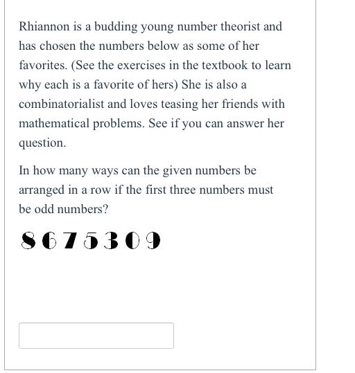 Rhiannon is a budding young number theorist and has chosen the numbers below as some of her favorites. (See the exercises in the textbook to learn why each is a favorite of hers) She is also a combinatorialist and loves teasing her friends with mathematical problems. See if you can answer her question. In how many ways can the given numbers be arranged in a row if the first three numbers must be odd numbers?
