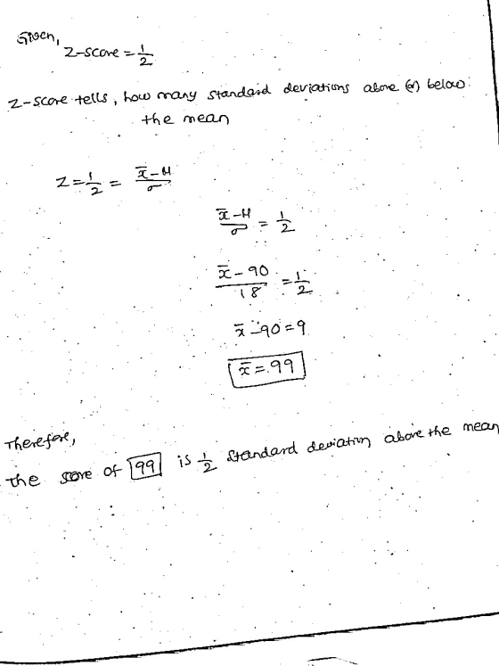Given, 2-Score =놈 Z-score tells, how many standard deviations abone or below: the mean T-4, 름 T 2 하 90 뿏=9 =99 Therefere, the