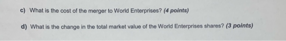 c) What is the cost of the merger to World Enterprises? (4 points) d) What is the change in the total market value of the Wor