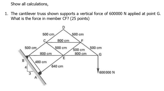 Show all calculations, 1. The cantilever truss shown supports a vertical force of 600000 N applied at point G. What is the force in member CF? (25 points) 500 cm 500 cm 800 cm 500 cm00 cm 500 cm 500 cm 800 cm 800 cm B480 cm 640 cm 600000 N 3