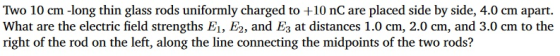 Two 10 cm -long thin glass rods uniformly charged to +10 nC are placed side by side, 4.0 cm apart. What are the electric field strengths E1, E2, and Es at distances 1.0 cm, 2.0 cm, and 3.0 cm to the right of the rod on the left, along the line connecting the midpoints of the two rods?