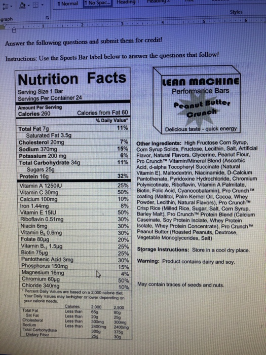 1 Normal No Spac.. Heading Styles graph Answer the following questions and submit them for credit! to answer the questions that follow! Nutrition Facts 、 Serving Size 1 Bar Servings Per Container 24 Amount Per Serving Calories 260 Performance Bars Peanut Butte Calories from Fat 60 % Daily Value. Total Fat 7g Delicious taste- quick energy Saturated Fat 3.5g Cholesterol 20mg Sodium 370mg Potassium 200 mg Total Carbohydrate 34g Other Ingredients: High Fructose Corn Syrup. Com Syrup Solids, Fructose, Lecithin, Salt, Artificial Flavor, Natural Flavors, Glycerine, Peanut Flour, Pro Crunch? Vitamin/Mineral Blend (Ascorbic Acid, d-alpha Tocopheryl Succinate (Natural Vitamin E), Maltodextrin, Niacinamide, D-Calcium Pantothenate, Pyridoxine Hydrochloride, Chromium Polynicotinate, Riboflavin, Vitamin A Palmitate, Biotin, Folic Acid, Cyanocobalamin), Pro Crunch coating (Maltitol, Palm Kernel Oil, Cocoa, Whey Powder, Lecithin, Natural Flavors), Pro Crunch™ Crisp Rice (Milled Rice. Sugar, Salt, Com Syrup, Barley Malt), Pro Crunch TM Protein Blend (Calcium Caseinate. Soy Protein Isolate, Whey Protein Isolate, Whey Protein Concentrate), Pro Crunch™ Peanut Butter (Roasted Peanuts, Dextrose, 7%) 15% 6% | 4 11 % | Sugars 25g 25% | 50% | 10% Vitamin A 1250IU Vitamin C 30mg Calcium 100mg Iron 1.44mg Vitamin E 151U Riboflavin 0.51mg 5% | 50% | 30% | 309 30% | 20% | Vitamin B6 0.6mg Folate 80μg Vitamin 8,2 1.5ug Biotin 75μg Pantothenic Acid 3mg 25%| 30% | Vegetable Monoglycerides, Salt) Storage Instructions: Store in a cool dry place. Warning: Product contains dairy and soy. Magnesium 16mg Chromium 60ug Chloride 340mg May contain traces of seeds and nuts. 10% Percent Daily Values are based on a 2,000 calone dlet Your Daily Values may be higher or lower depending on your calorie needs ーーCalories一一 2,000 2.500 Total Fat Less than 65g 一 Sat Fat Less than 20g Less than 300mg 300mg Less than2400mg2400mg Total Carbohydrate 300g3759 It