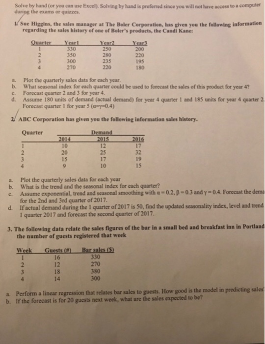 Solve by hand (or you can use Excel). Solving by hand is preferred since you will not have access to a computer duripg the exams or quizzes Sue Higgins, the sales manager at The Boler Corporation, has given you the following information regarding the sales history of one of Bolers products, the Candi Kane: 330 350 300 270 235 220 195 180 a. Plot the quarterly sales data for each year b. What seasonal index for each quarter could be used to forecast the sales of this product for year 4 c. Forecast quarter 2 and 3 for year 4 d. Assume 180 units of demand (actual demand) for year 4 quarter 1 and 185 units for year 4 quarter2 Forecast quarter 1 for year 5 (aap-o4) ABC Corporation has given you the following information sales history. QuarterDemand 5 2016 12 10 20 15 17 32 19 15 17 10 Plot the quarterly sales data for cach year What is the trend and the seasonal index for each quarter? Assume exponential, trend and seasonal smoothing with α-02, β-0.3 andy-04. Forecast the dema for the 2nd and 3rd quarter of 2017 Ifactual demand during the 1 quarter of 2017 is 50, find the updated seasonality index, level and trend 1 quarter 2017 and forecast the second quarter of 2017 a. b. c. d. 3. The following data relate the sales figures of the bar in a small bed and breakfast inn in Portland the number of guests registered that week Week Guests () 16 12 18 14 Bar sales (S 330 270 380 300 a. Perform a linear regression that relates bar sales to guests. How good is the model in predicting sales b. If the forecast is for 20 guests next week, what are the sales expected to be?