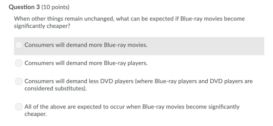 Question 3 (10 points) When other things remain unchanged, what can be expected if Blue-ray movies become significantly cheaper? Consumers will demand more Blue-ray movies. Consumers will demand more Blue-ray players. Consumers will demand less DVD players (where Blue-ray players and DVD players are considered substitutes). All of the above are expected to occur when Blue-ray movies become significantly cheaper.