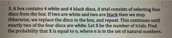 3. A box contains 4 white and 4 black discs. A trial consists of selecting four discs from the box. If two are white and two are black then we stop. Otherwise, we replace the discs in the box, and repeat. This continues until exactly two of the four discs are white. Let X be the number of trials. Find the probability that X is equal to n, where n is in the set of natural numbers.