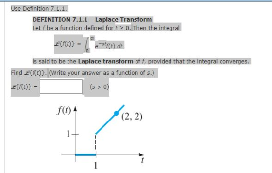 Use Definition 7.1.1. DEFINITION 7.1.1 Laplace Transform et f be a function defined for t2 0. Then the integral is said to be