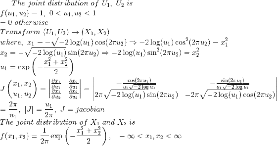 The~joint~distribution~of~U_1,~U_2~is\\ f(u_1,u_2)=1,~0<u_1,u_2<1\\ =0~otherwise\\ Transform~(U_1,U_2)\rightarrow (X_1,X_2)\\ where,~x_1=-\sqrt{-2\log(u_1)}\cos(2\pi u_2)\Rightarrow-2\log(u_1) \cos^2(2\pi u_2)=x_1^2\\ x_2=-\sqrt{-2\log(u_1)}\sin(2\pi u_2)\Rightarrow-2\log(u_1) \sin^2(2\pi u_2)=x_2^2\\ u_1=\exp\left (-\frac{x_1^2+x_2^2}{2} \right )\\ J\left ( \frac{x_1,x_2}{u_1,u_2} \right )=\begin{vmatrix} \frac{\partial x_1}{\partial u_1} &\frac{\partial x_2}{\partial u_1} \\ \frac{\partial x_1}{\partial u_2} & \frac{\partial x_2}{\partial u_2} \end{vmatrix}=\begin{vmatrix} -\frac{\cos(2\pi u_1)}{u_1\sqrt{-2\log u_1}} &-\frac{\sin(2\pi u_1)}{u_1\sqrt{-2\log u_1}} \\ 2\pi\sqrt{-2\log(u_1)}\sin(2\pi u_2) & -2\pi\sqrt{-2\log(u_1)}\cos(2\pi u_2) \end{vmatrix}\\ =\frac{2\pi}{u_1},~|J|=\frac{u_1}{2\pi},~J=jacobian\\ The~joint~distribution~of~X_1~and~X_2~is\\ f(x_1,x_2)=\frac{1}{2\pi}\exp\left (-\frac{x_1^2+x_2^2}{2} \right ),~~-\infty<x_1,x_2<\infty\\