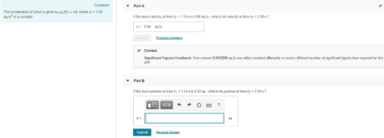 Constants Part A The acceleration of a bus is glven by a(t) at, where a 129 m/s is a constant If the buss velocity at time 1.14 s is 4.99 m/s, what is its velocity at time t2 2.08 s? 6.94 m/s Previous Answers Correct Significant Figures Feedback: Your answer 6.942286 m/s was either roundeddilferenly or used a different number of significant fures than required for this part Part E If the buss position at time t1.14 s is 5.92 m, what is its position at time t2 2.08 s? Submit