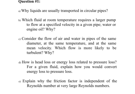 Question #1 : a) Why liquids are usually transported in circular pipes? b) Which fluid at room temperature requires a larger pump to flow at a specified velocity in a given pipe; water or engine oil? Why? c) Consider the flow of air and water in pipes of the same diameter, at the same temperature, and at the same mean velocity. Which flow is more likely to be turbulent? Why? d) How is head loss or energy loss related to pressure loss? For a given fluid, explain how you would energy loss to pressure loss. e Explain why the friction factor is independent of the Reynolds number at very large Reynolds numbers.