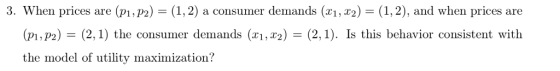 3. When prices are (p1,P2) (1,2) a consumer demands (xi, 2) (1,2), and when prices are (p1,P2) (2,1) the consumer demands (x1,x2)-(2,1). Is this behavior consistent with the model of utility maximization?