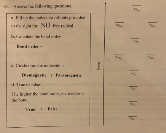 Answer the following questions. a. Fill up the molecular orbitals provided to the right for NO free radical b. Calculate the bond order 16. 2p π2p. σ2pz Bond order 2P. 2Py c. Circle one: the molecule is: Diamagnetic Paramagnetic d. True or false- The higher the bond order, the weaker is the bond. 1s True / False