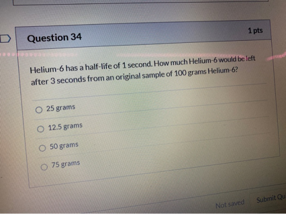 1 pts Question 34 Helium-6 has a half-life of 1 second. How much Helium-6 would be left after 3 seconds from an original samp