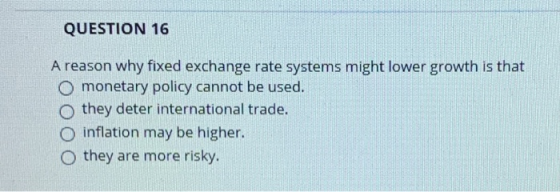 QUESTION 16 A reason why fixed exchange rate systems might lower growth is that O monetary policy cannot be used. O they dete