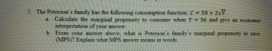7. The Petersons family has the following consumption function: C 50+2VY a. Calculate the marginal propensity to consume when γ = 36 and give an economic interpretation of your answer b. From your answer above, what is Petersons familys marginal propensity to save answer means in W