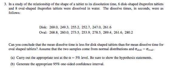 3. In a study of the relationship of the shape of a tablet to its dissolution time, 6 disk-shaped ibuprofen tablets and 8 oval-shaped ibuprofen tablets were dissolved in water. The dissolve times, in seconds, were as follows: Disk: 269.0, 249.3, 255.2, 252.7, 247.0, 261.6 Oval: 268.8, 260.0, 273.5, 253.9, 278.5, 289.4, 261.6, 280.2 Can you conclude that the mean dissolve time is less for disk shaped tablets than for mean dissolve time for oval shaped tablets? Assume that the two samples come from normal distributions and ơdisk-o,val. (a) Carry out the appropriate test at the 5% level. Be sure to show the hypothesis statements (b) Generate the appropriate 95% one-sided confidence interval.