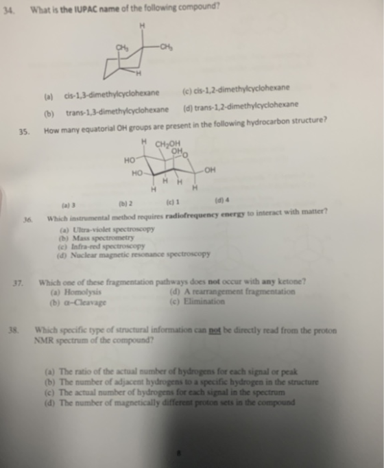 4 What is the IUPAC name of the following compound (a) cis-1,3-dimethylcyclohexane(c) cis-1,2-dimethylcyclohexane (b) trans-1,3-dimethylcyclohexane (d) trans-1,2-dimethylcyclohexane How many equatorial OH groups are present in the following hydrocarbon structure? 35. CH2OH он но он (a) 3 b) 2 (c) 1 (d) 4 36 Which instrumental method requires radiofrequency energy to interact with matter? (a) Ultra-violet spectroscopy (b) Mass spectrometry (c) Infra-red spectroscopy (d) Nuclear magnetic resonance spectroscopy 37. Which one of these fragmentation pathways does not occur with any ketone? (a) Homolysis (b) а-Cleavage (d) A rearrangement fragmentation 8 Which specific type of structural information can not be directly read from the proton NMR spectum of the compound? (a) The ratio of the actual number of hydrogens for each signal or peak (b) The number of adjacent hydrogens to a specific hydrogen in the structure (c) The actual number of hydrogens for each signal in the spectrum (d) The number of magnetically different proton sets in the compound