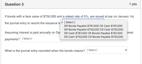 Question 3 1 pts If bonds with a face value of $750,000 and a stated rate of 5%, are issued at par on January 1st, the journa