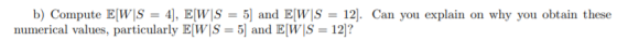 b) Compute E[W S = 4], E[W|S = 5] and E[W S = 12). Can you explain on why you obtain these numerical values, particularly E[W