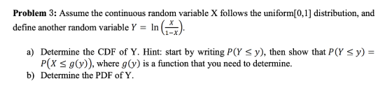 Problem 3: Assume the continuous random variable X follows the uniform[0,1] distribution, and define another random variable Y- In () 1-X a) Determine the CDF of Y. Hint: start by writing P(Y y), then show that P(Y y) = P(X s g(v)), where g(y) is a function that you need to determine. b) Determine the PDF of Y.