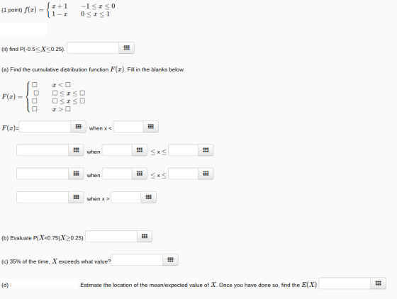 (I point) f(z)-,2+1-1 < z < 0 (i) find P(-0.5sX<0.25). (a) Find the cumulative distribution function F(z). Fill in the blanks below. F(z) EE when x when when when x> (b) Evaluate P(Xc0.75X20.25) (c) 35% of the time, X exceeds what value? (d) l Estimate the location of the mean/expected value of X. Once you have done so, find the E(X)
