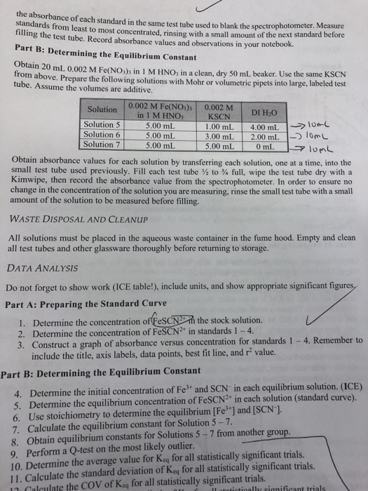 the absorbance of each standard in the same test tube used to blank the spectrophoto standards from least to most concentrated, rinsing with a small amount of the next sta tilling the test tube. Record absorbance values and observations in your notebook. meter. Measure Part B: Determining the Equilibrium Constant Obtain 20 mL 0.002 M Fe(NOb in l M HNO3 İn a clean, dry 50 trom above. Prepare the following solutions with Mohr or volumetric pipets into large, labeled test mL beaker. Use the same KSCN tube. Assume the volumes are additive. 0.002 M Fe(NOs) 0.002 M NO3 Solutionin 1 MH Solution 5 Solution6 Solution 7 5.00 mL 5.00 mL 5.00 mL KSCN DI H20 1.00 mL 4.00 mLlo 3,00 mL 2.00 mL TomL Obtain absorbance values for each solution by transferring each solution, one at a time, into the small test tube used previously. Fill each test tube to full, wipe the test tube dry with a Kimwipe, then record the absorbance value from the spectrophotometer. In order to ensure no change in the concentration of the solution you are measuring, rinse the small test tube with a small amount of the solution to be measured before filling. WASTE DISPOSAL AND CLEANUP All solutions must be placed in the aqueous waste container in the fume hood. Empty and clean all test tubes and other glassware thoroughly before returning to storage. DATA ANALYSIS Do not forget to show work (ICE table!), include units, and show appropriate significant figures Part A: Preparing the Standard Curve the stock solution. 1. Determine the concentration of FeSC 2. Determine the concentration of FeSCN2* in standards 1-4 3. Construct a graph of absorbance versus concentration for standards 1 -4. Remember to include the title, axis labels, data points, best fit line, and r value. Part B: Determining the Equilibrium Constant 4. Determine the initial concentration of Fe3 and SCN in each equilibrium solution 5. Determine the equilibrium concentration of FeSCN2* in each solution (standard curve 6. Use stoichiometry to determine the equilibrium [Fe ] and [SCN-] 7. Calculate the equilibrium constant for Solution 5 7 8. Obtain equilibrium constants for Solutions 5-7 from another grou 9. Perform a Q-test on the most likely outlier 10. Determine the average value for Keg for all statistically significant trials 11. Calculate the standard deviation of Keq for all statistically significant trials n Calculate the COV of Keq for all statistically significant trials.