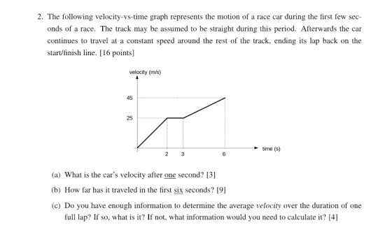 2. The following velocity-vs-time graph represents the motion of a race car during the first few sec- onds of a race. The track may be assumed to be straight during this period. Afterwards the car continues to travel at a constant speed around the rest of the track, ending its lap back on the start/finish line. [16 points] velocity (m/s) 45 25 -time (S) 6 (a) What is the cars velocity after one second? [3] (b) How far has it traveled in the first six seconds? [9] (c) Do you have enough information to determine the average velocity over the duration of one full lap? If so, what? If not, what information would you need to calculate it? [4]