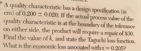 * A quality characteristic has a design specification (in cm) of 0.200 ± 0.020. If the actual process value of the quality characteristic is at the boundary of the tolerance on either side, the product will require a repair of $30 Find the value of k, and state the Taguchi loss function. What is the economic loss associated with x = 0.205?