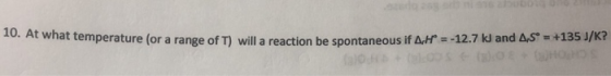 10. At what temperature (or a range of T) will a reaction be spontaneous if AH =-12.7 kJ an and A,S = +135 J/K?