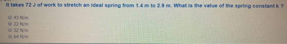 It takes 72 J of work to stretch an ideal spring from 1.4 m to 2.9 m. What is the value of the spring constant k? 43 N/m 22 N