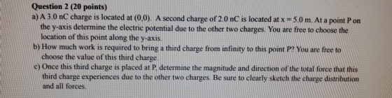 Question 2 (20 points) a) A 3.0 nC charge is located at (0,0). A second charge of 2.0 nC is located at x = 5.0 m. At a point