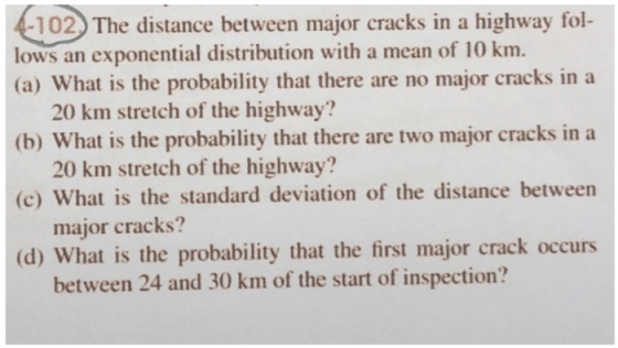 -102. The distance between major cracks in a highway fol (a) What is the probability that there are no major cracks in a (b) What is the probability that there are two major cracks in a (c) What is the standard deviation of the distance between (d) What is the probability that the first major crack occurs lows an exponential distribution with a mean of 10 km. 20 km stretch of the highway? 20 km stretch of the highway? major cracks? between 24 and 30 km of the start of inspection