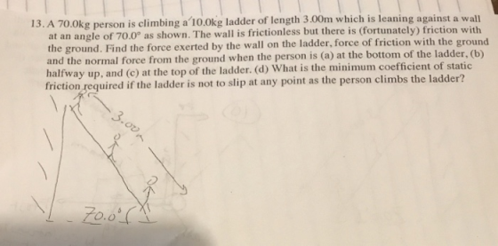 13. A 70.0kg person is climbing a 10.0kg ladder of length 3.00m which is leaning against a wall o as shown. The wall is frictionless but there is (fortunately) friction with at an angle of 70.0 the ground. Find the force exerted by the wall on the ladder, force of friction with the groun and the normal force from the ground when the person is (a) at the bottom of the ladder, (b) halfway up, and (c) at the top of the ladder. (d) What is the minimum coefficient of static friction required if the ladder is not to slip at any point as the person climbs the ladder?