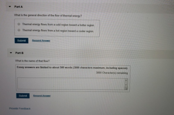 Part A What is the general direction of the flow of thermal energy? O Thermal energy flows from a cold region toward a hotter region O Thermal energy flows from a hot region toward a cooler region. Submit Part B What is the name of that flow? Essay answers are limited to about 500 words (3800 characters maximum, including spaces). 3800 Character(s) remaining Submit Provide Feedback