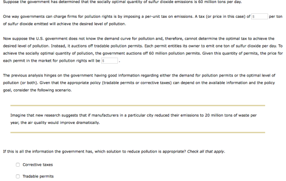 Suppose the government has determined that the socially optimal quantity of sulfur dioxide emissions is 60 million tons per day. One way governments can charge firms for pollution rights is by imposing a per-unit tax on emissions. A tax (or price in this case) of S per ton of sulfur dioxide emitted will achieve the desired level of pollution Now suppose the U.S. government does not know the demand curve for pollution and, therefore, cannot determine the optimal tax to achieve the desired level of pollution. Instead, it auctions off tradable pollution permits. Each permit entitles its owner to emit one ton of sulfur dioxide per day. To achieve the socially optimal quantity of pollution, the government auctions off 60 million pollution permits. Given this quantity of permits, the price for each permit in the market for pollution rights will be $ The previous analysis hinges on the government having good information regarding either the demand for pollution permits or the optimal level of pollution (or both). Given that the appropriate policy (tradable permits or corrective taxes) can depend on the available information and the policy goal, consider the following scenario. Imagine that new research suggests that if manufacturers in a particular city reduced their emissions to 20 million tons of waste per year, the air quality would improve dramatically. If this is all the information the government has, which solution to reduce pollution is appropriate? Check all that apply. Corrective taxes Tradable permits