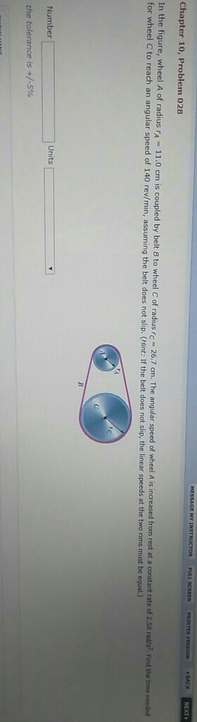 Chapter 10, Problem 028 In the figure, wheel A of radius rA 11.0 cm is coupled by belt B to wheel C of radius rc for wheel C to reach an angular speed of 140 rev/min, a 6.7 cm. The angular speed of wheel A is increased from rest at a constant rate of 2.58 radira?. Find the time neneded 2 in, assuming the belt does not slip. (Hint: If the belt does not slip, the linear speeds at the two rims must be equal.) Number Units the tolerance is +/-5%