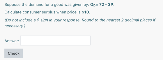 Suppose the demand for a good was given by: QD= 72 - 3P. Calculate consumer surplus when price is $10. (Do not include a $ si