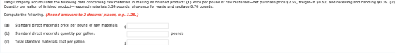 Tang Company accumulates the following data concerning raw materials in making its finished product: (1) Price per pound of raw materials-net purchase price $2.59, freight-in $0.52, and receiving and handling $0.39. (2) Quantity per gallon of finished product-required materials 3.34 pounds, allowance for waste and spoilage 0.70 pounds Compute the following. (Round answers to 2 decimal places, e.g. 1.25.) (a) Standard direct materials price per pound of raw materials (b) Standard direct materials quantity per gallon. c) Total standard materials cost per gallon. pounds