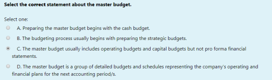 Select the correct statement about the master budget Select one: A. Preparing the master budget begins with the cash budget.
