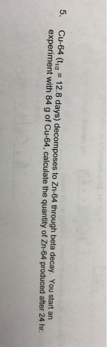 5. Cu-64 (t12 12.8 days) decomposes to Zn-64 through beta decay. You start an experiment with 84 g of Cu-64, calculate the quantity of Zn-64 produced after 24 hr.