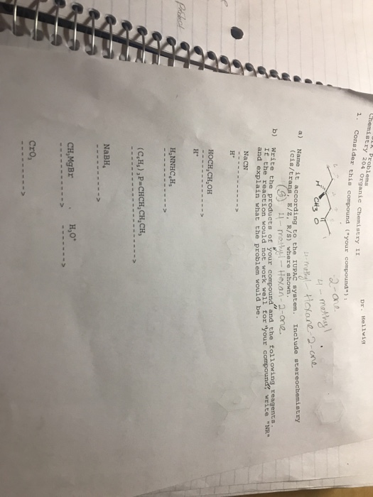 Chemigtoblems 1. Consider this compound youre stry 204 Organic Chemistry I1 Dr. Rel1wig 대3。 Name it according to the UPAC system. Include stereochemistry (eis/t E/z, R/S) where shown b) Write the products of yourc and the following reagents write NR and explain what the problem would be NaCN HOCH,CH,OH H* HNNHC,H (с,и, ),p-CHCH,CH,CH, NaBH H30. CH,MgBr Cro,