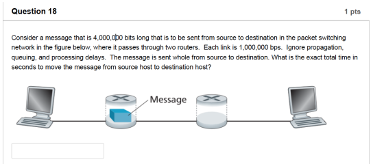 Question 18 1 pts Consider a message that is 4,000,000 bits long that is to be sent from source to destination in the packet