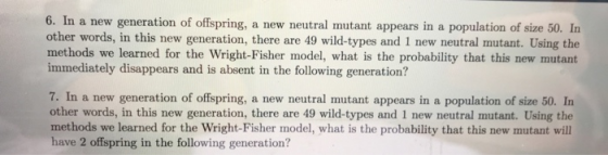 n a new generation of offspring, a new neutral mutant appears in a population of size 50. In other words, in this new generation, there are 49 wild-types and 1 new neutral mutant. Using the methods we learned for the Wright-Fisher model, what is the probability that this new mutant mediatelydisappears and is absent in the folowing generation? 7. In a new generation of offspring, a new neutral mutant appears in a population of size 50. In other words, in this new generation, there are 49 wild-types and 1 new neutral mutant. Using the methods we learned for the Wright-Fisher model, what is the probability that this new mutant wil have 2 offspring in the following generation?