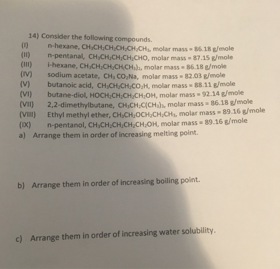 14) Consider the following compounds. (1) n-hexane, CH3CH CH2CH2CH CHs, molar mass 86.18 g/mole (II) n-pentanal, CH3CH2CH2CH2CHO, molar mass 87.15 g/mole (III) i-hexane, CHsCH2CH2CH(CH3)2, molar mass = 86.18 g/mole (IV) sodium acetate, CH3 CO2Na, molar mass 82.03 g/mole (V) butanoic acid, CH3CH2CH2CO2H, molar mass 88.11 g/mole (VI) butane-diol, HOCH2CH:CH2CH2OH, molar mass = 92.14 g/mole (VIl) 2,2-dimethylbutane, CHaCH2C(CHaa, molar mass 86.18 g/mole (VII) Ethyl methyl ether, CHaCH2OCH2CH2CHa, molar mass 89.16 g/mole (IX) n-pentanol, C a) Arrange them in order of increasing melting point. HsCH2CH2CH2CH20H, molar mass = 89.16 g/mole b) Arrange them in order of increasing boiling point. c) Arrange them in order of increasing water solubility.
